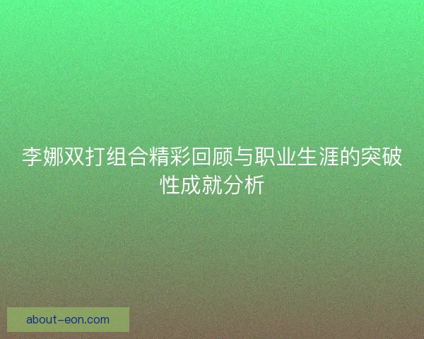 李娜双打组合精彩回顾与职业生涯的突破性成就分析