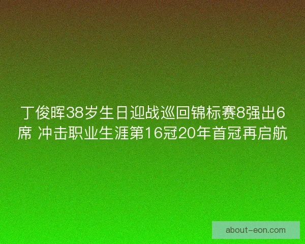 丁俊晖38岁生日迎战巡回锦标赛8强出6席 冲击职业生涯第16冠20年首冠再启航