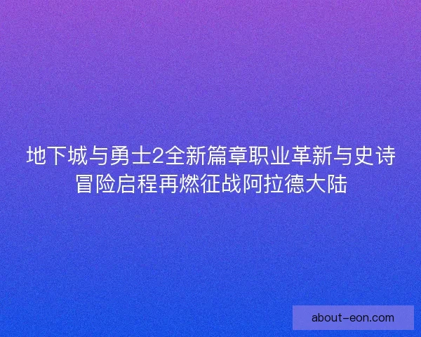 地下城与勇士2全新篇章职业革新与史诗冒险启程再燃征战阿拉德大陆