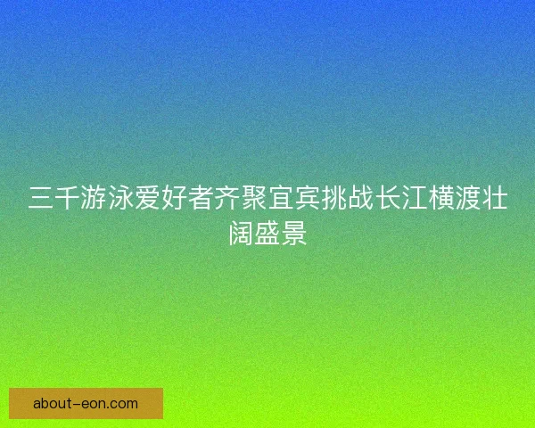 三千游泳爱好者齐聚宜宾挑战长江横渡壮阔盛景