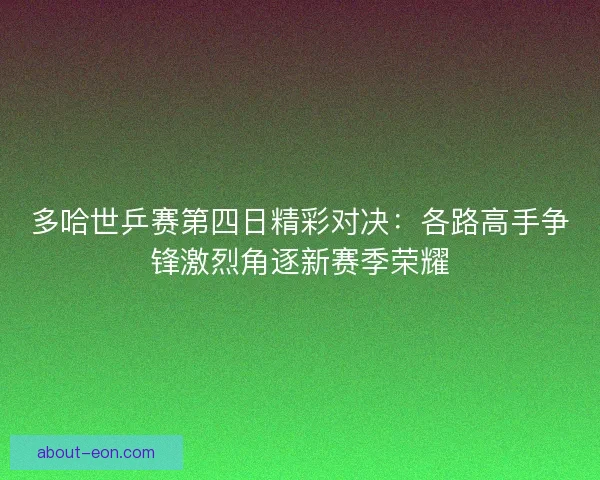 多哈世乒赛第四日精彩对决：各路高手争锋激烈角逐新赛季荣耀