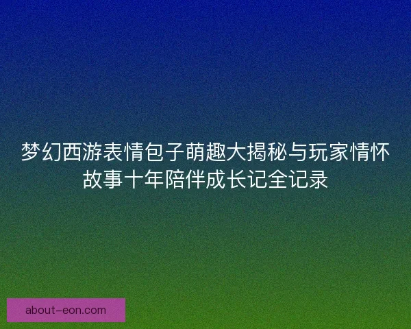 梦幻西游表情包子萌趣大揭秘与玩家情怀故事十年陪伴成长记全记录