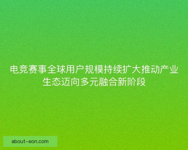 电竞赛事全球用户规模持续扩大推动产业生态迈向多元融合新阶段