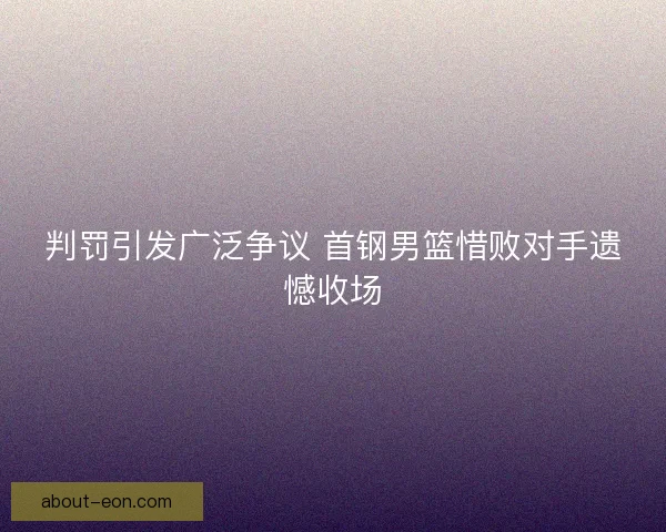 判罚引发广泛争议 首钢男篮惜败对手遗憾收场