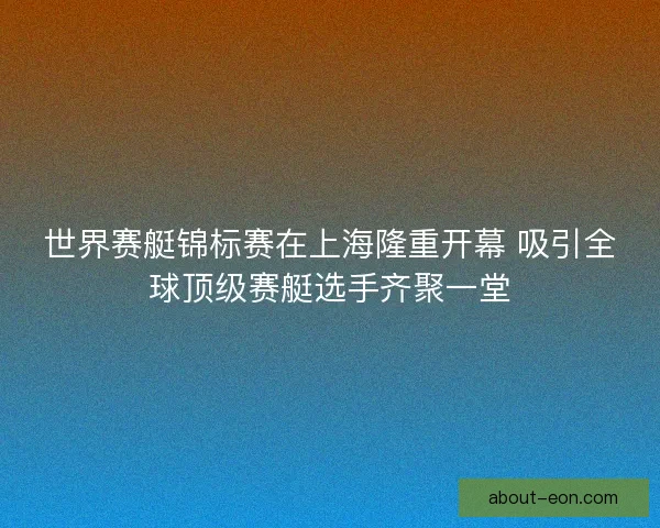 世界赛艇锦标赛在上海隆重开幕 吸引全球顶级赛艇选手齐聚一堂 世界赛艇锦标赛在上海隆重开幕 吸引全球顶级赛艇选手齐聚一堂