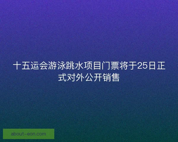 十五运会游泳跳水项目门票将于25日正式对外公开销售 十五运会游泳跳水项目门票将于25日正式对外公开销售